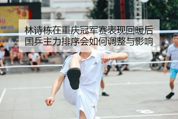 林诗栋在重庆冠军赛表现回暖后 国乒主力排序会如何调整与影响