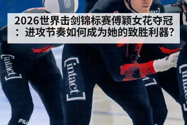 2026世界击剑锦标赛傅颖女花夺冠：进攻节奏如何成为她的致胜利器？