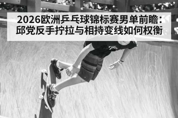 2026欧洲乒乓球锦标赛男单前瞻:邱党反手拧拉与相持变线如何权衡