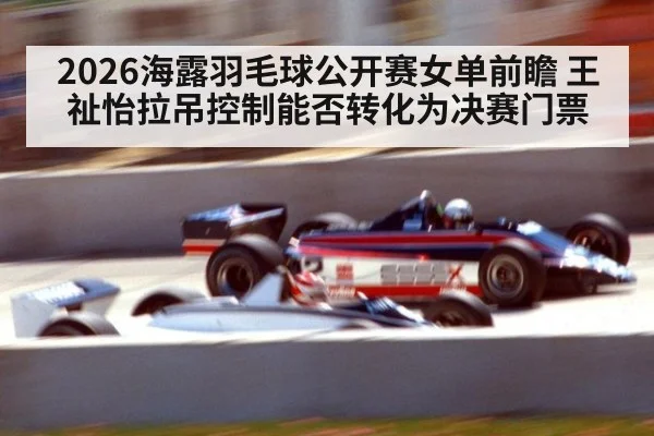 2026海露羽毛球公开赛女单前瞻 王祉怡拉吊控制能否转化为决赛门票